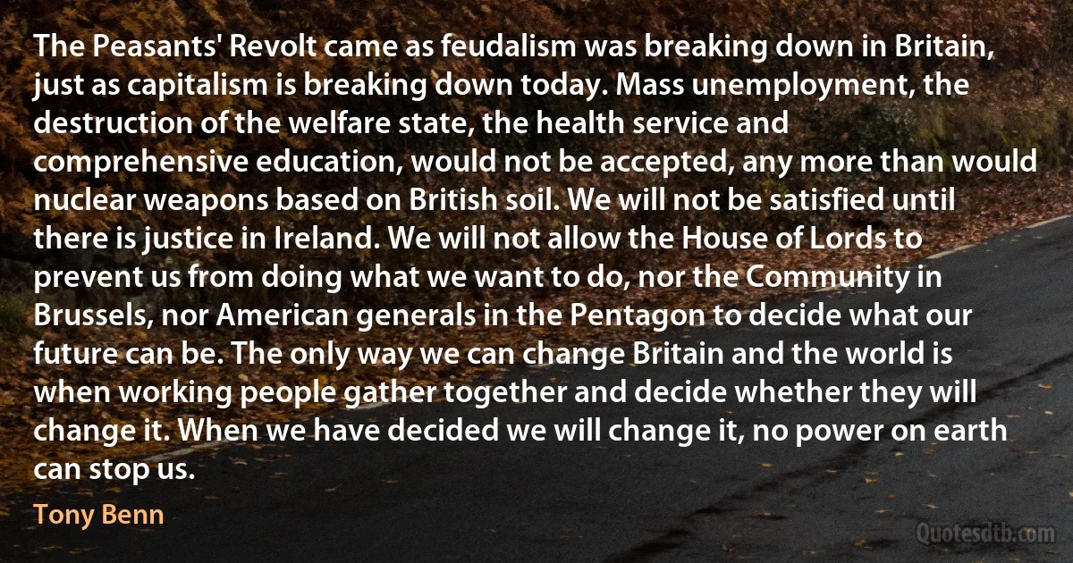 The Peasants' Revolt came as feudalism was breaking down in Britain, just as capitalism is breaking down today. Mass unemployment, the destruction of the welfare state, the health service and comprehensive education, would not be accepted, any more than would nuclear weapons based on British soil. We will not be satisfied until there is justice in Ireland. We will not allow the House of Lords to prevent us from doing what we want to do, nor the Community in Brussels, nor American generals in the Pentagon to decide what our future can be. The only way we can change Britain and the world is when working people gather together and decide whether they will change it. When we have decided we will change it, no power on earth can stop us. (Tony Benn)