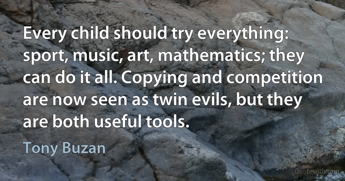 Every child should try everything: sport, music, art, mathematics; they can do it all. Copying and competition are now seen as twin evils, but they are both useful tools. (Tony Buzan)