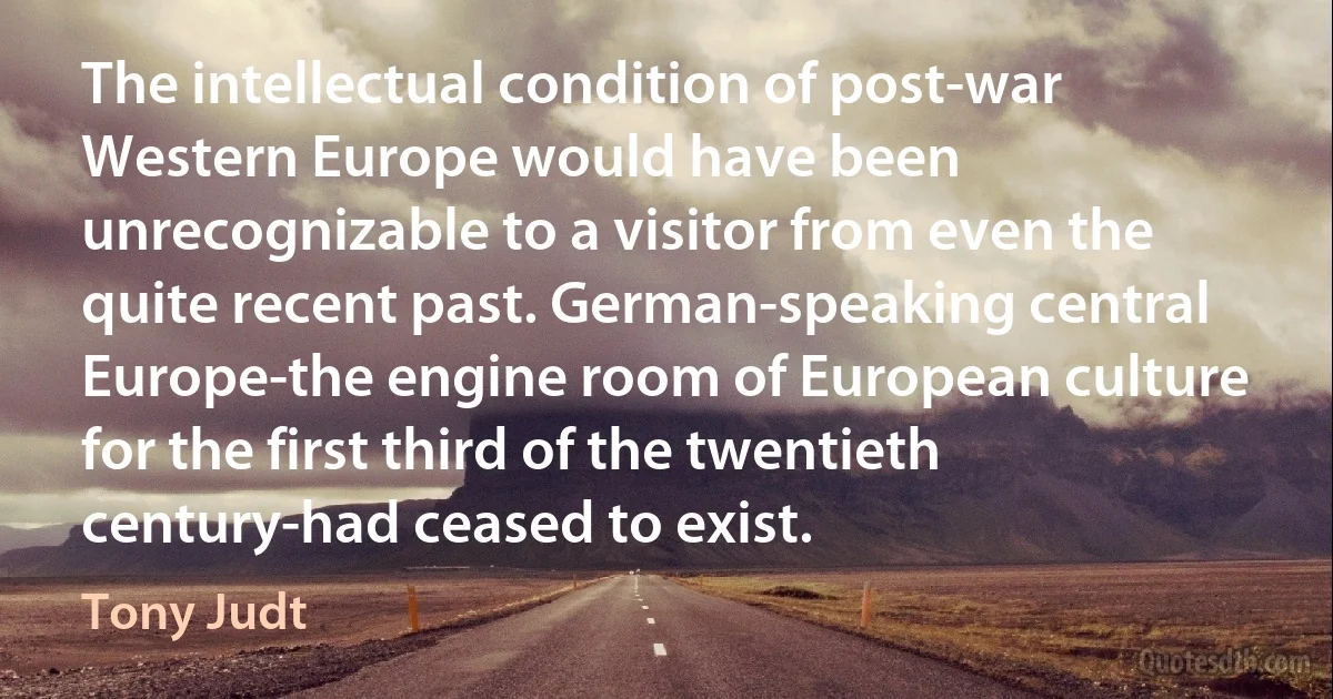 The intellectual condition of post-war Western Europe would have been unrecognizable to a visitor from even the quite recent past. German-speaking central Europe-the engine room of European culture for the first third of the twentieth century-had ceased to exist. (Tony Judt)