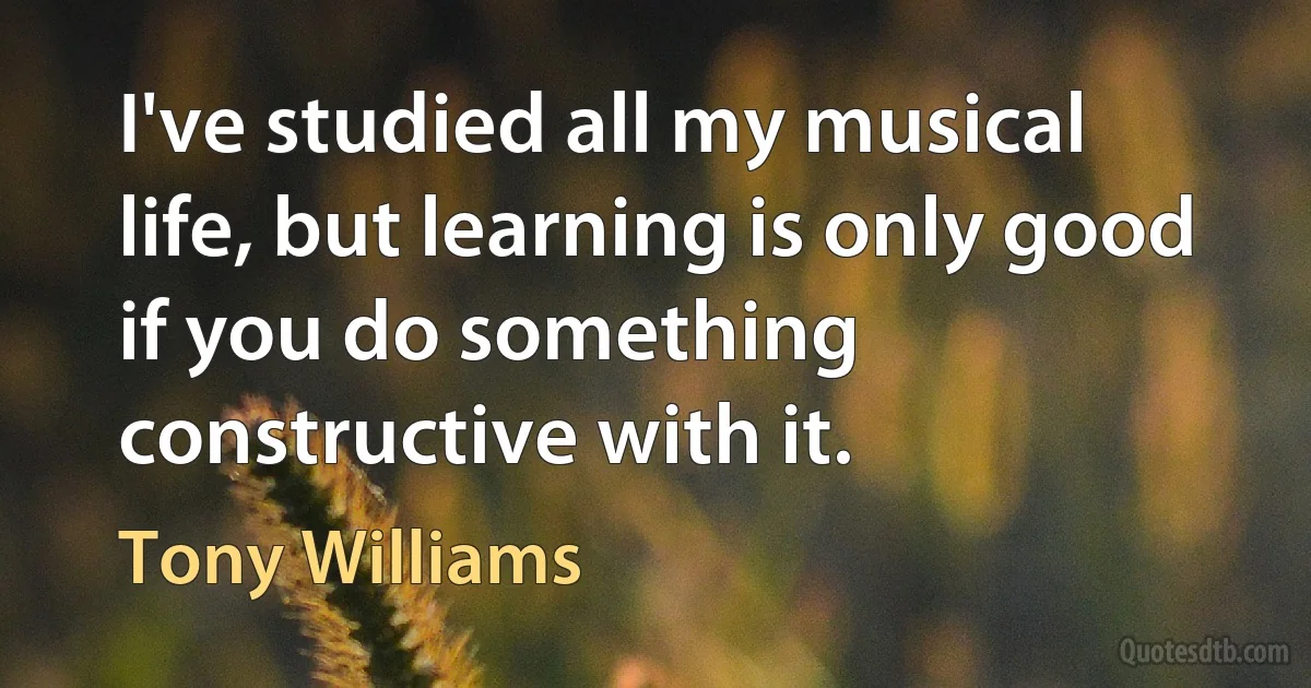 I've studied all my musical life, but learning is only good if you do something constructive with it. (Tony Williams)