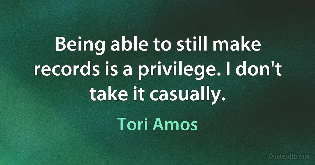 Being able to still make records is a privilege. I don't take it casually. (Tori Amos)