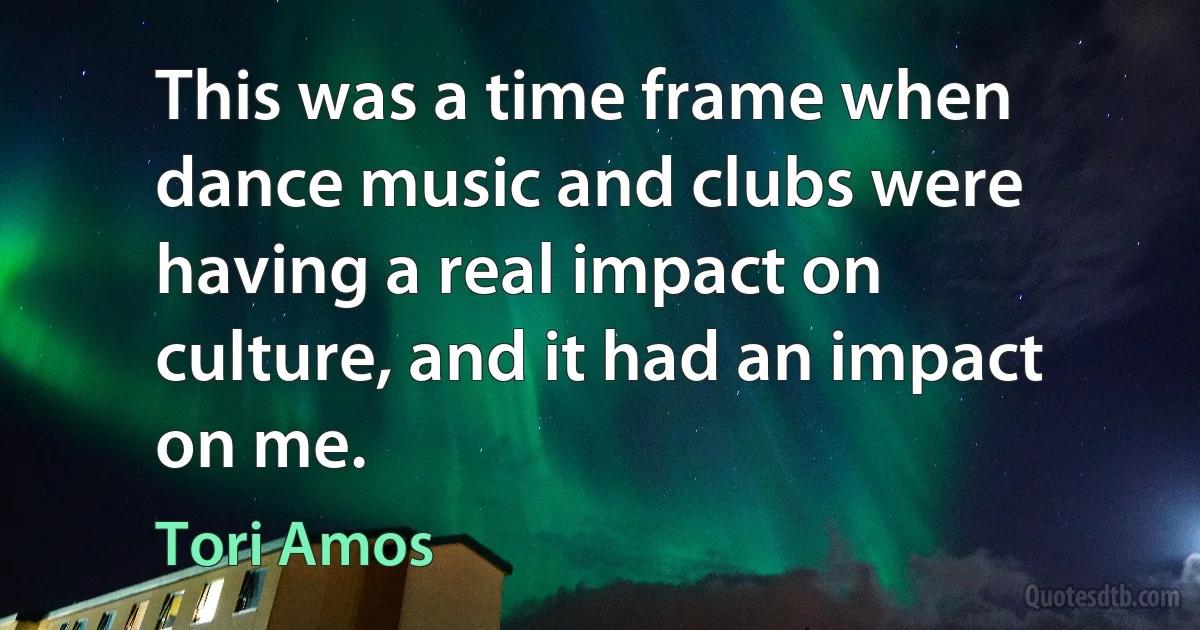 This was a time frame when dance music and clubs were having a real impact on culture, and it had an impact on me. (Tori Amos)