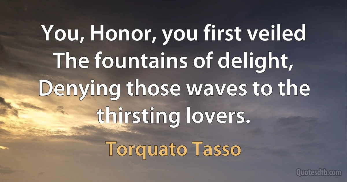 You, Honor, you first veiled
The fountains of delight,
Denying those waves to the thirsting lovers. (Torquato Tasso)