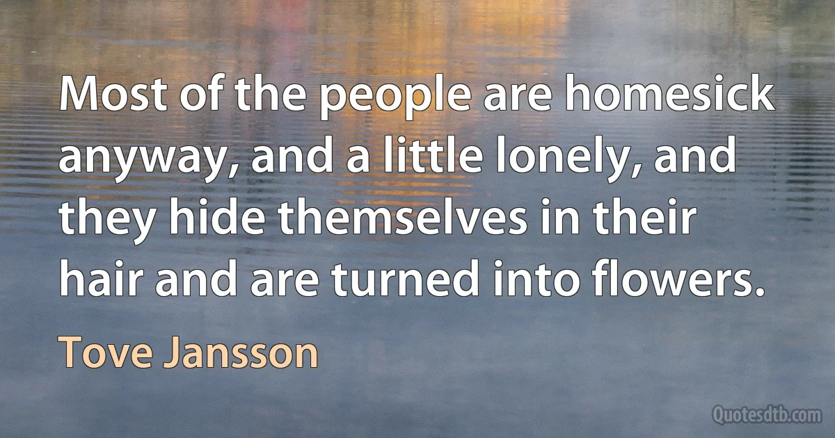 Most of the people are homesick anyway, and a little lonely, and they hide themselves in their hair and are turned into flowers. (Tove Jansson)