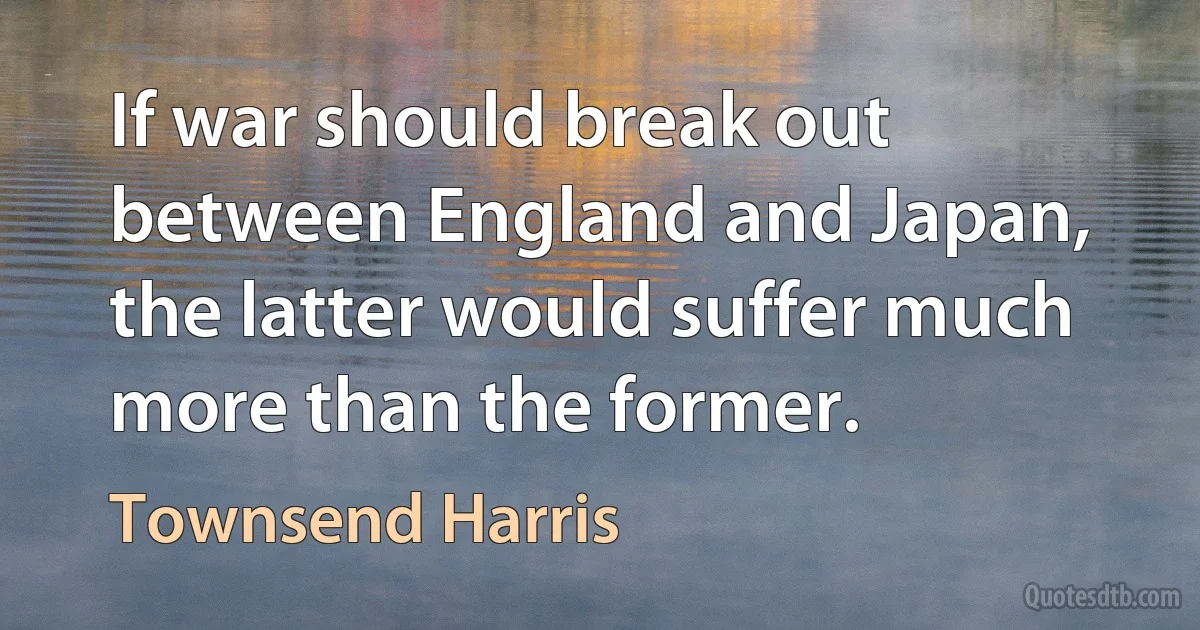 If war should break out between England and Japan, the latter would suffer much more than the former. (Townsend Harris)