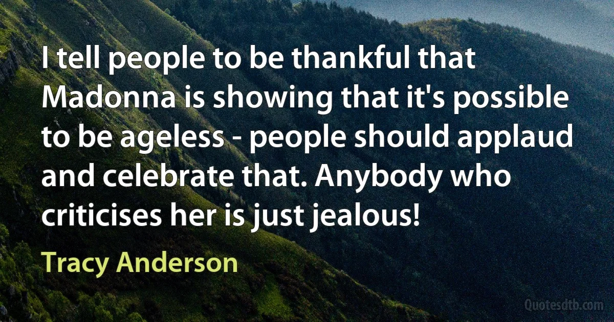 I tell people to be thankful that Madonna is showing that it's possible to be ageless - people should applaud and celebrate that. Anybody who criticises her is just jealous! (Tracy Anderson)