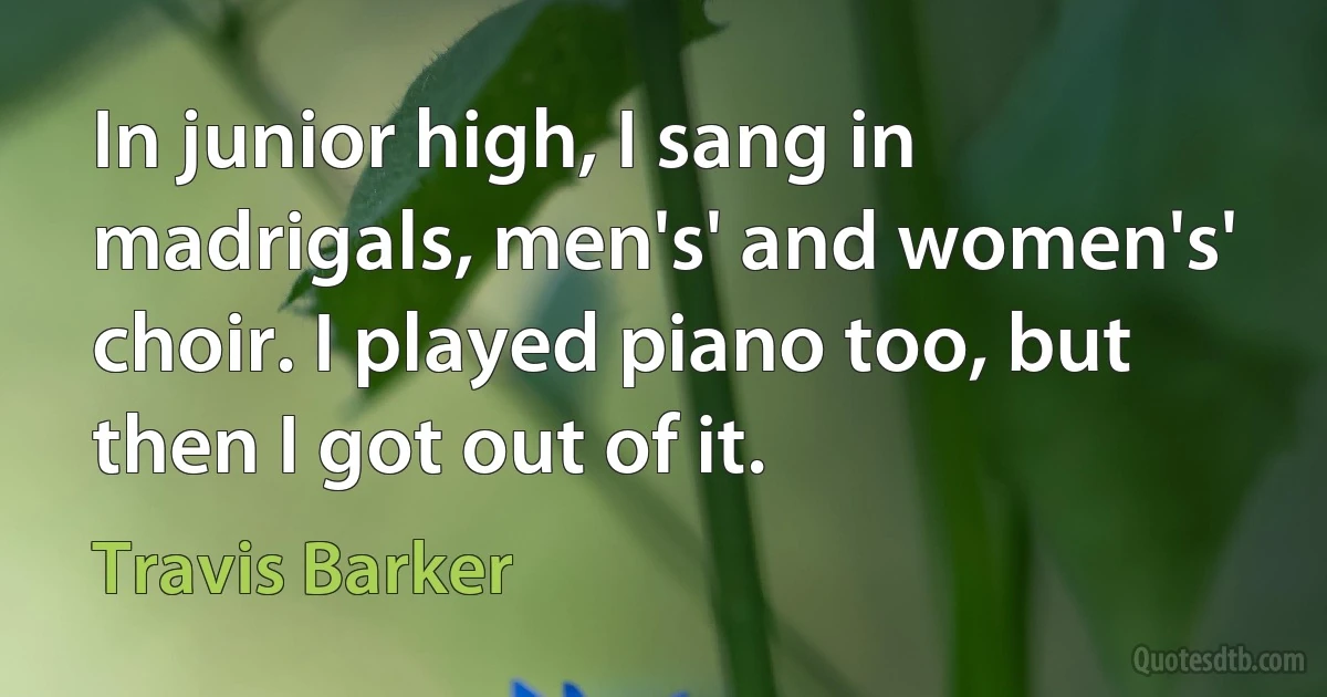 In junior high, I sang in madrigals, men's' and women's' choir. I played piano too, but then I got out of it. (Travis Barker)