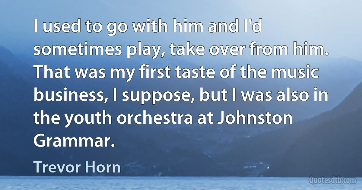 I used to go with him and I'd sometimes play, take over from him. That was my first taste of the music business, I suppose, but I was also in the youth orchestra at Johnston Grammar. (Trevor Horn)