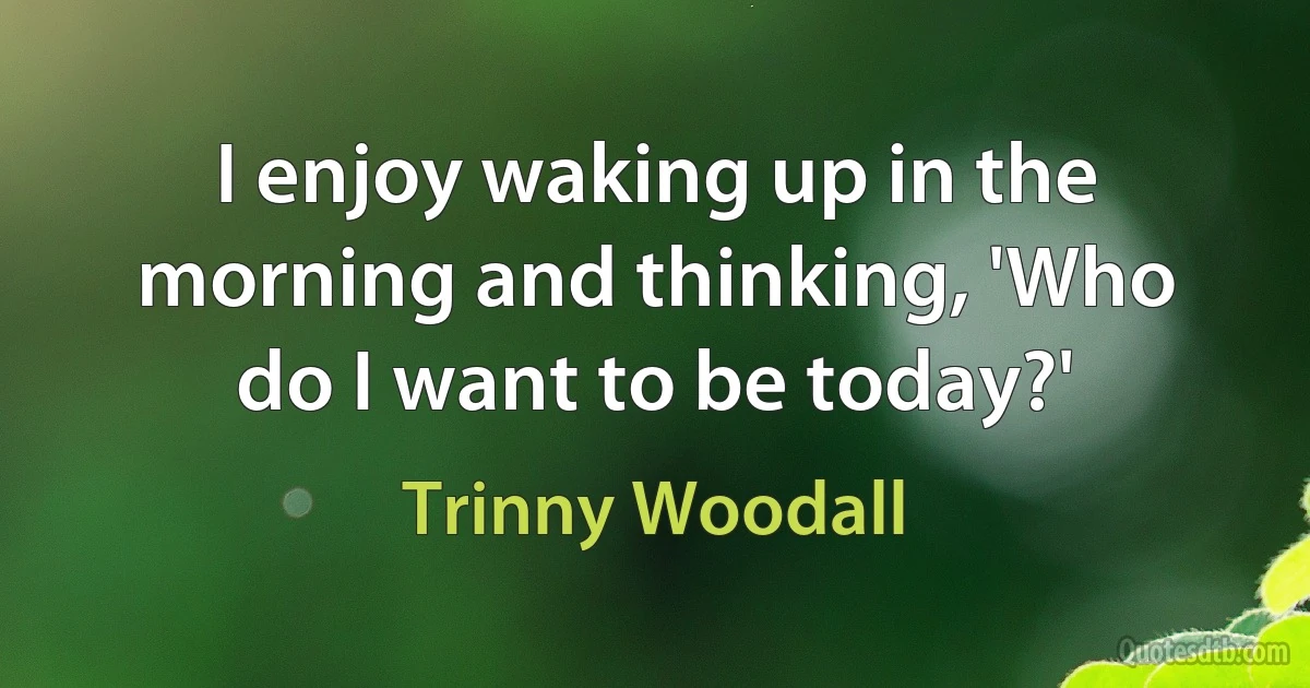 I enjoy waking up in the morning and thinking, 'Who do I want to be today?' (Trinny Woodall)