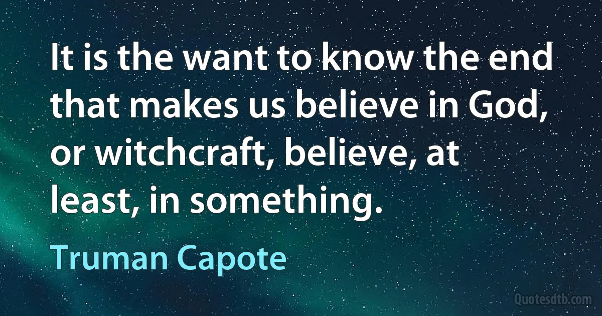 It is the want to know the end that makes us believe in God, or witchcraft, believe, at least, in something. (Truman Capote)