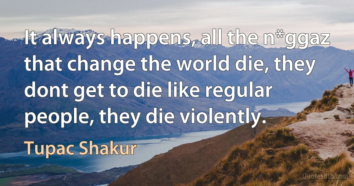 It always happens, all the n*ggaz that change the world die, they dont get to die like regular people, they die violently. (Tupac Shakur)