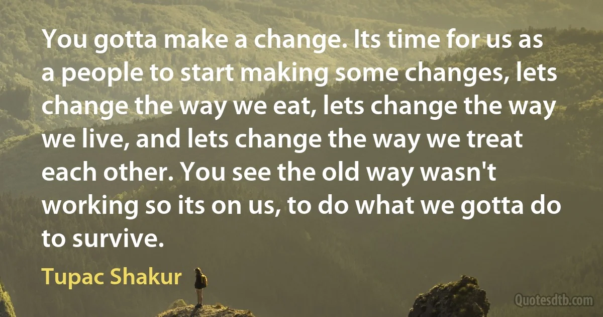 You gotta make a change. Its time for us as a people to start making some changes, lets change the way we eat, lets change the way we live, and lets change the way we treat each other. You see the old way wasn't working so its on us, to do what we gotta do to survive. (Tupac Shakur)