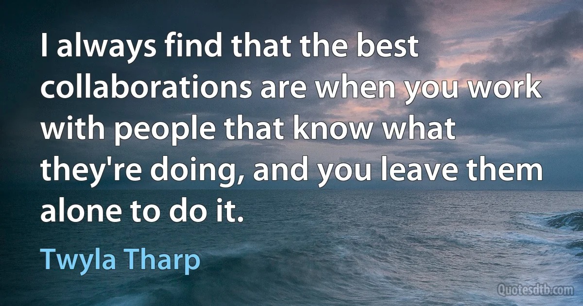 I always find that the best collaborations are when you work with people that know what they're doing, and you leave them alone to do it. (Twyla Tharp)