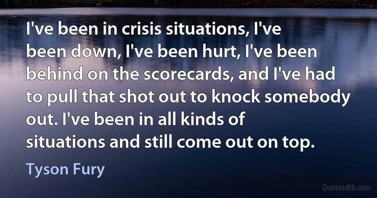 I've been in crisis situations, I've been down, I've been hurt, I've been behind on the scorecards, and I've had to pull that shot out to knock somebody out. I've been in all kinds of situations and still come out on top. (Tyson Fury)