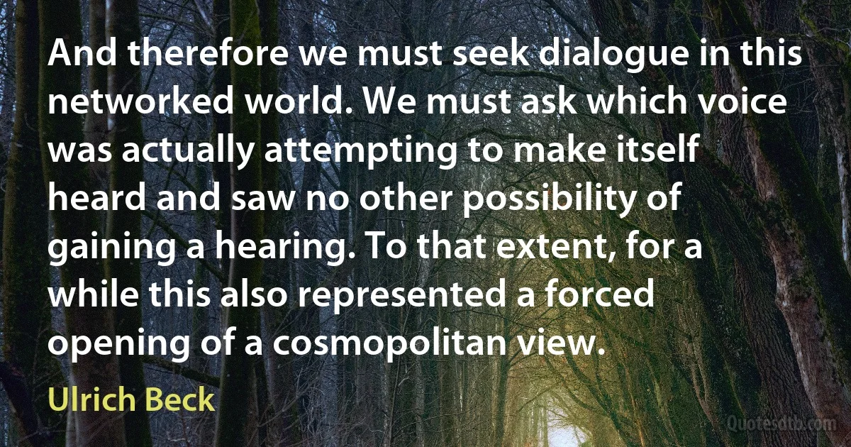 And therefore we must seek dialogue in this networked world. We must ask which voice was actually attempting to make itself heard and saw no other possibility of gaining a hearing. To that extent, for a while this also represented a forced opening of a cosmopolitan view. (Ulrich Beck)