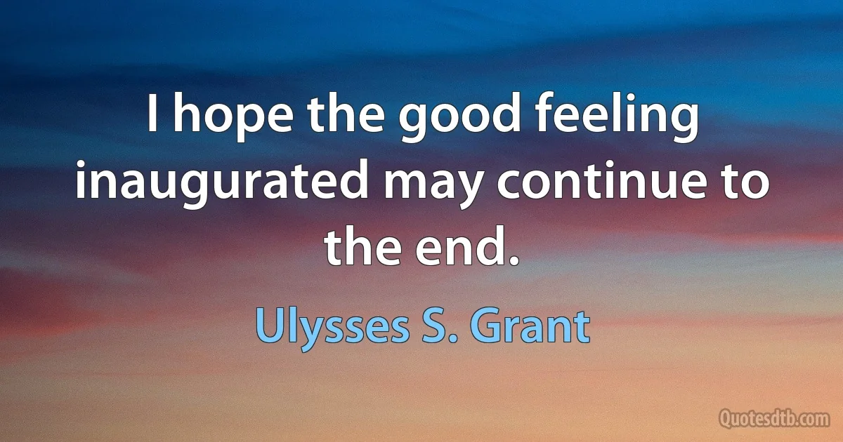 I hope the good feeling inaugurated may continue to the end. (Ulysses S. Grant)