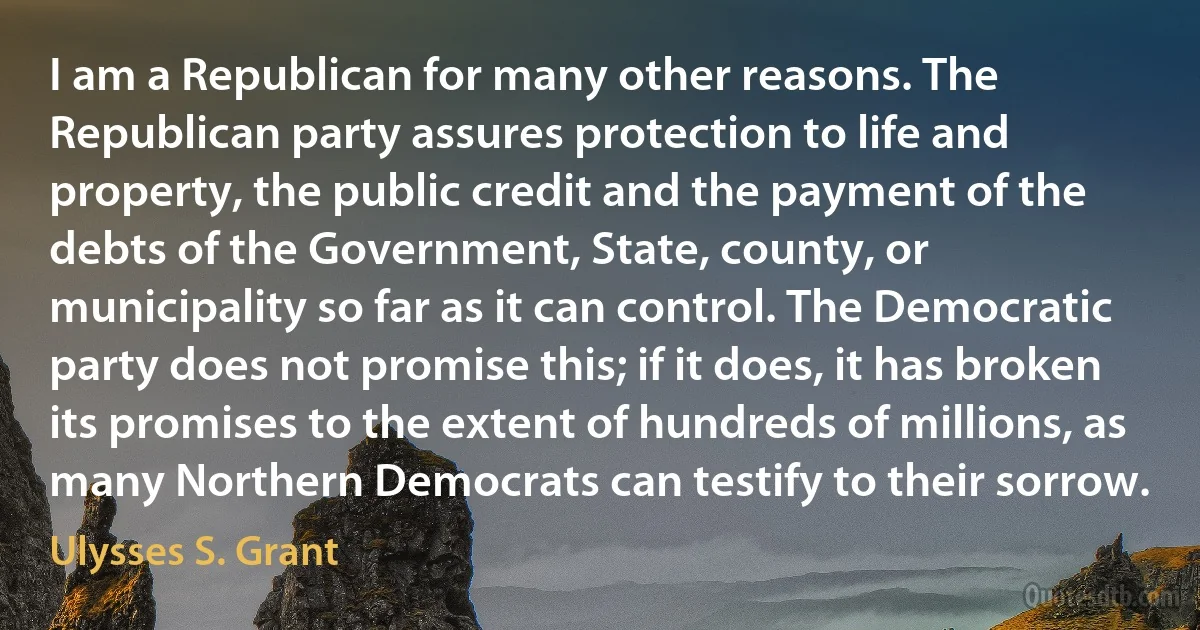 I am a Republican for many other reasons. The Republican party assures protection to life and property, the public credit and the payment of the debts of the Government, State, county, or municipality so far as it can control. The Democratic party does not promise this; if it does, it has broken its promises to the extent of hundreds of millions, as many Northern Democrats can testify to their sorrow. (Ulysses S. Grant)