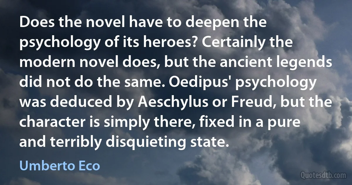 Does the novel have to deepen the psychology of its heroes? Certainly the modern novel does, but the ancient legends did not do the same. Oedipus' psychology was deduced by Aeschylus or Freud, but the character is simply there, fixed in a pure and terribly disquieting state. (Umberto Eco)