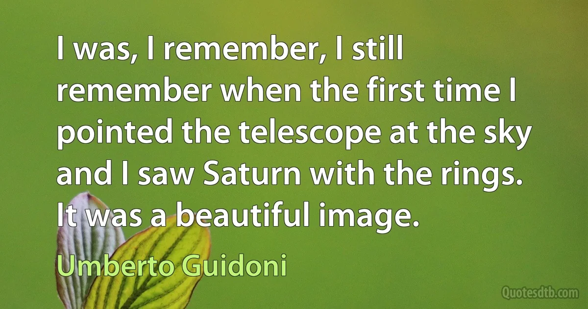 I was, I remember, I still remember when the first time I pointed the telescope at the sky and I saw Saturn with the rings. It was a beautiful image. (Umberto Guidoni)