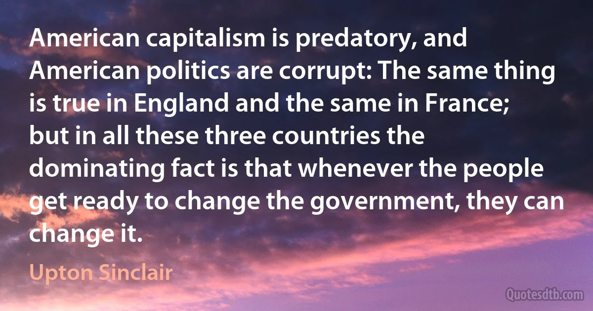 American capitalism is predatory, and American politics are corrupt: The same thing is true in England and the same in France; but in all these three countries the dominating fact is that whenever the people get ready to change the government, they can change it. (Upton Sinclair)