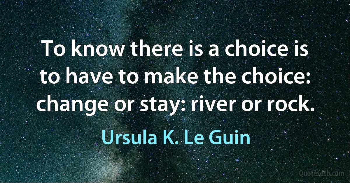 To know there is a choice is to have to make the choice: change or stay: river or rock. (Ursula K. Le Guin)