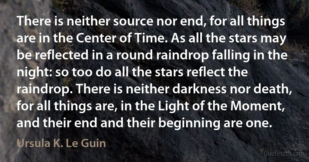 There is neither source nor end, for all things are in the Center of Time. As all the stars may be reflected in a round raindrop falling in the night: so too do all the stars reflect the raindrop. There is neither darkness nor death, for all things are, in the Light of the Moment, and their end and their beginning are one. (Ursula K. Le Guin)