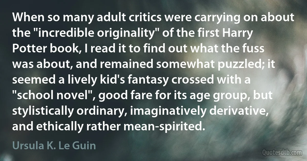 When so many adult critics were carrying on about the "incredible originality" of the first Harry Potter book, I read it to find out what the fuss was about, and remained somewhat puzzled; it seemed a lively kid's fantasy crossed with a "school novel", good fare for its age group, but stylistically ordinary, imaginatively derivative, and ethically rather mean-spirited. (Ursula K. Le Guin)