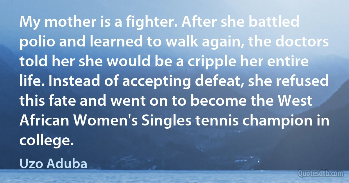 My mother is a fighter. After she battled polio and learned to walk again, the doctors told her she would be a cripple her entire life. Instead of accepting defeat, she refused this fate and went on to become the West African Women's Singles tennis champion in college. (Uzo Aduba)