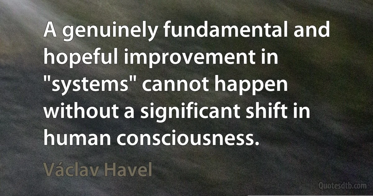 A genuinely fundamental and hopeful improvement in "systems" cannot happen without a significant shift in human consciousness. (Václav Havel)