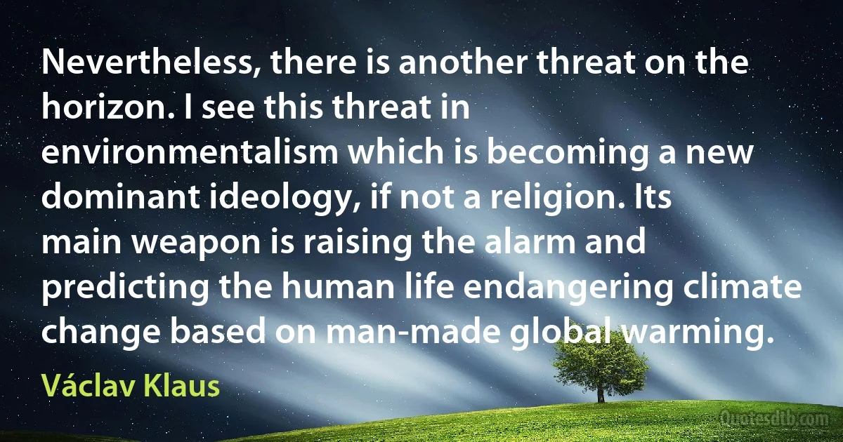 Nevertheless, there is another threat on the horizon. I see this threat in environmentalism which is becoming a new dominant ideology, if not a religion. Its main weapon is raising the alarm and predicting the human life endangering climate change based on man-made global warming. (Václav Klaus)