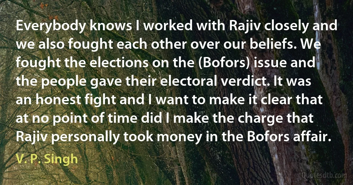 Everybody knows I worked with Rajiv closely and we also fought each other over our beliefs. We fought the elections on the (Bofors) issue and the people gave their electoral verdict. It was an honest fight and I want to make it clear that at no point of time did I make the charge that Rajiv personally took money in the Bofors affair. (V. P. Singh)