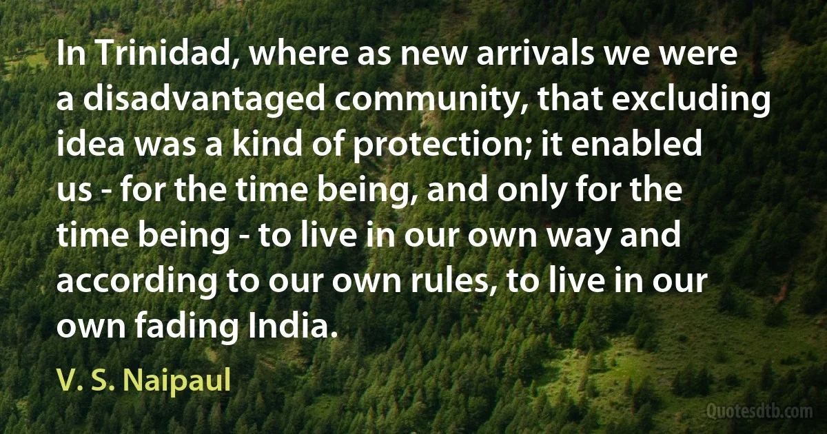 In Trinidad, where as new arrivals we were a disadvantaged community, that excluding idea was a kind of protection; it enabled us - for the time being, and only for the time being - to live in our own way and according to our own rules, to live in our own fading India. (V. S. Naipaul)