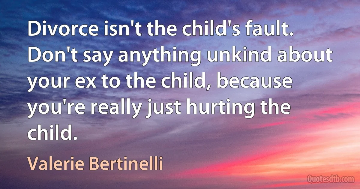 Divorce isn't the child's fault. Don't say anything unkind about your ex to the child, because you're really just hurting the child. (Valerie Bertinelli)