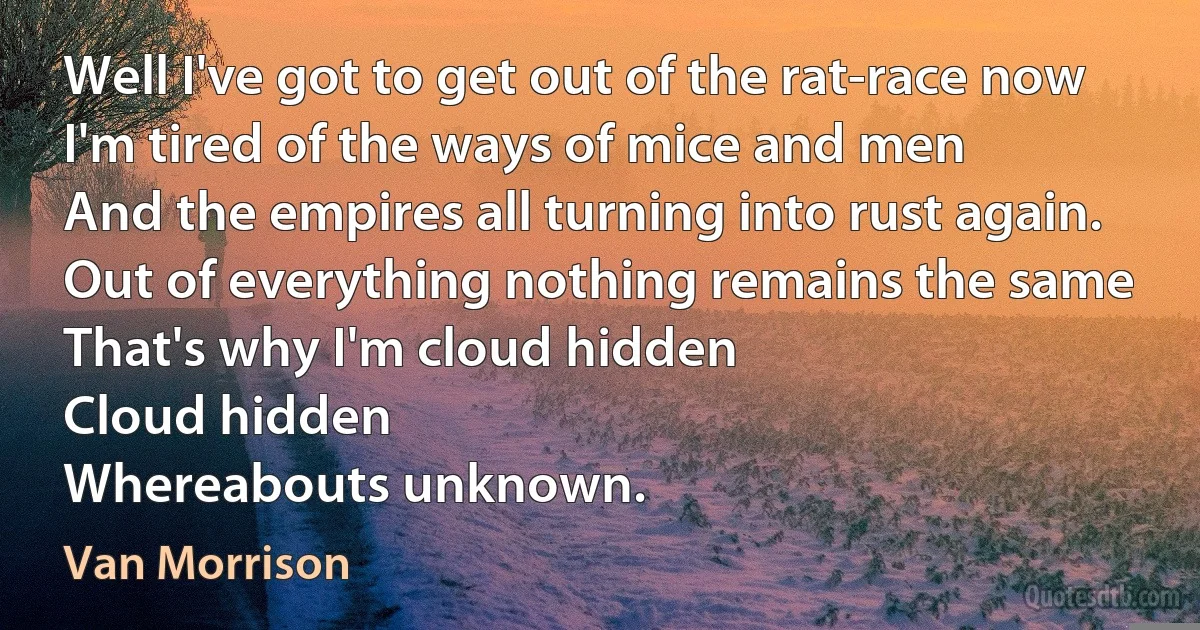 Well I've got to get out of the rat-race now
I'm tired of the ways of mice and men
And the empires all turning into rust again.
Out of everything nothing remains the same
That's why I'm cloud hidden
Cloud hidden
Whereabouts unknown. (Van Morrison)