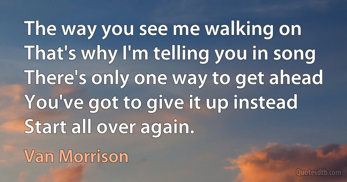 The way you see me walking on
That's why I'm telling you in song
There's only one way to get ahead
You've got to give it up instead
Start all over again. (Van Morrison)