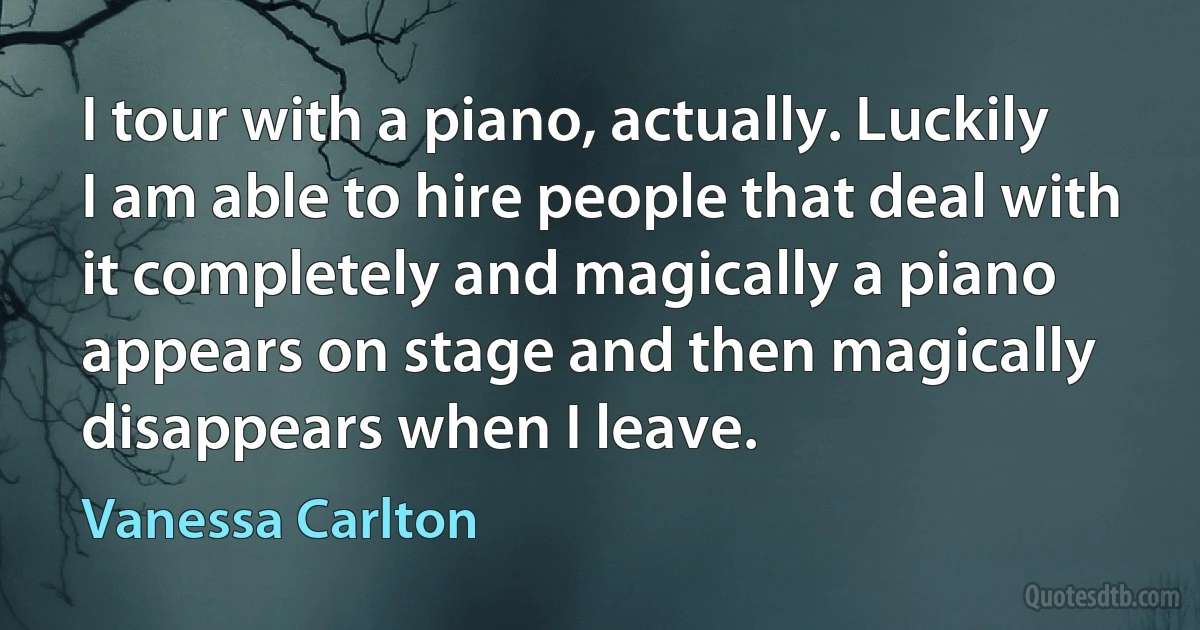 I tour with a piano, actually. Luckily I am able to hire people that deal with it completely and magically a piano appears on stage and then magically disappears when I leave. (Vanessa Carlton)