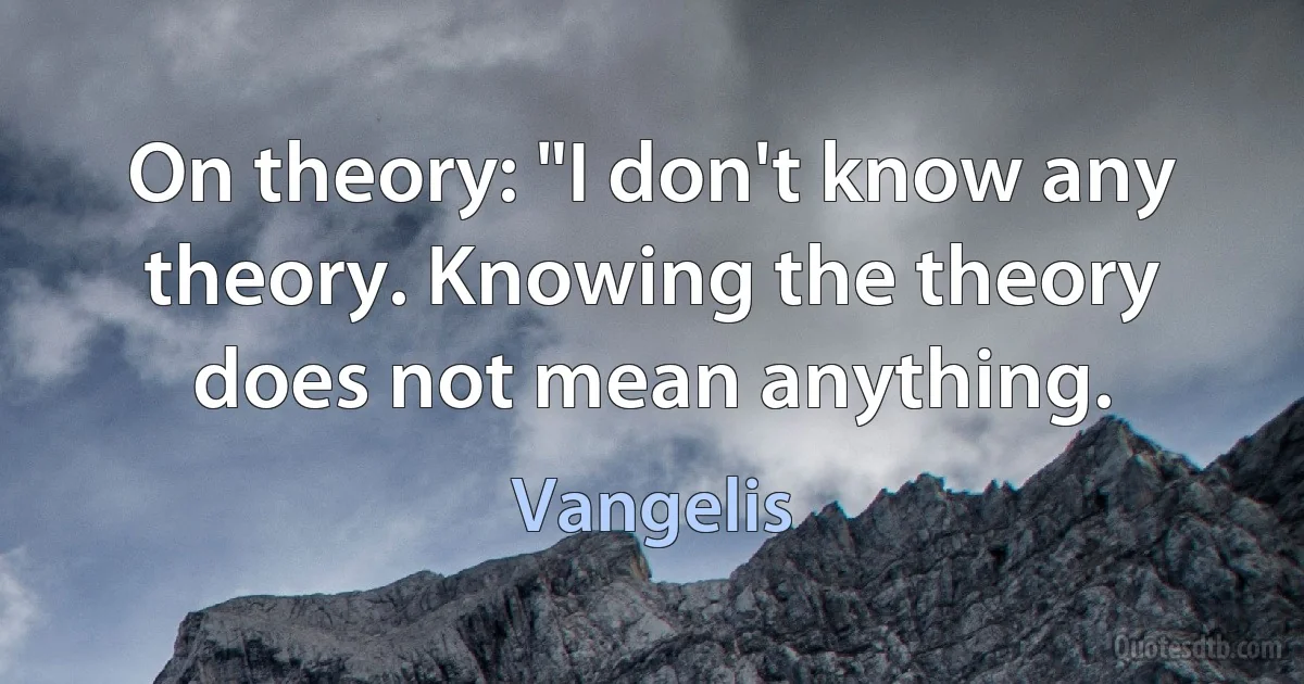 On theory: "I don't know any theory. Knowing the theory does not mean anything. (Vangelis)