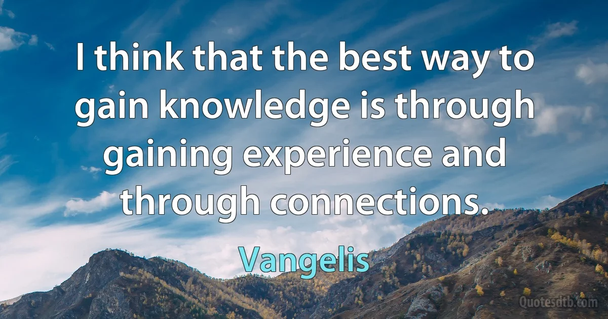 I think that the best way to gain knowledge is through gaining experience and through connections. (Vangelis)