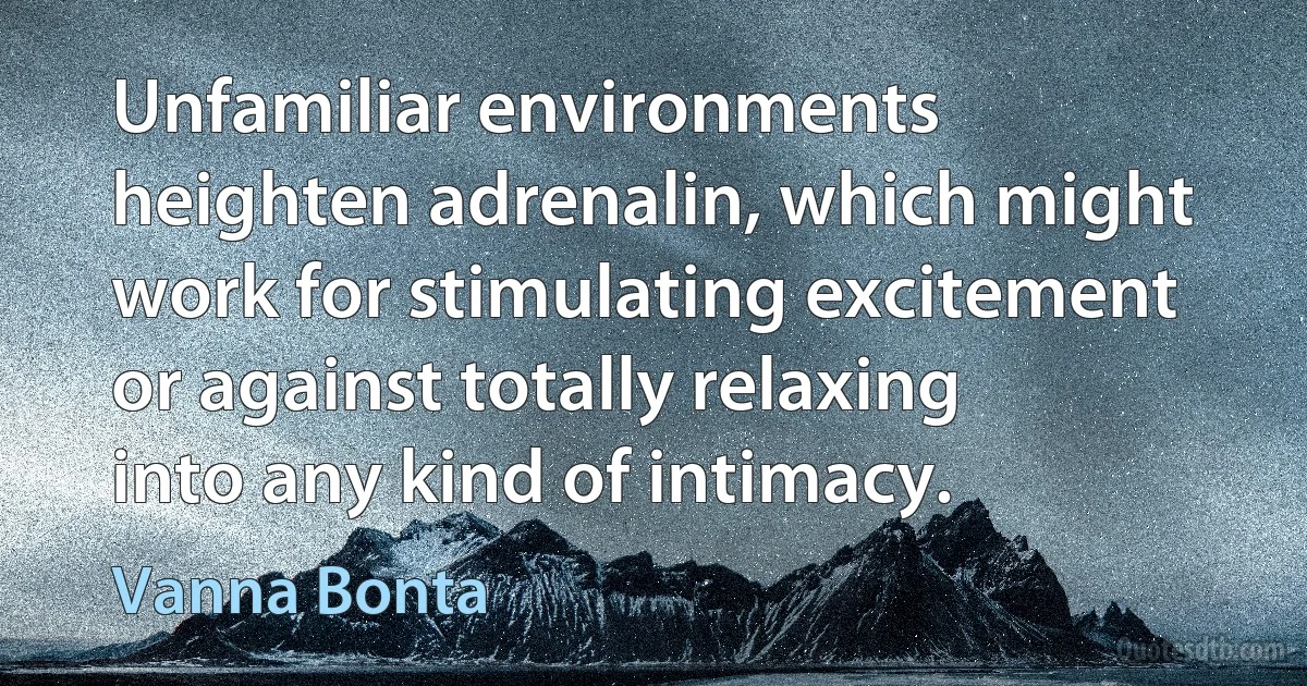 Unfamiliar environments heighten adrenalin, which might work for stimulating excitement or against totally relaxing into any kind of intimacy. (Vanna Bonta)