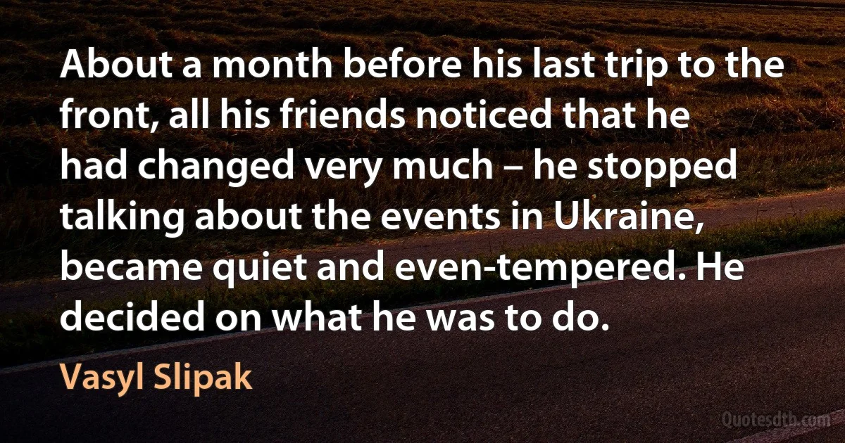 About a month before his last trip to the front, all his friends noticed that he had changed very much – he stopped talking about the events in Ukraine, became quiet and even-tempered. He decided on what he was to do. (Vasyl Slipak)