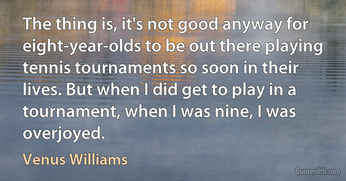 The thing is, it's not good anyway for eight-year-olds to be out there playing tennis tournaments so soon in their lives. But when I did get to play in a tournament, when I was nine, I was overjoyed. (Venus Williams)