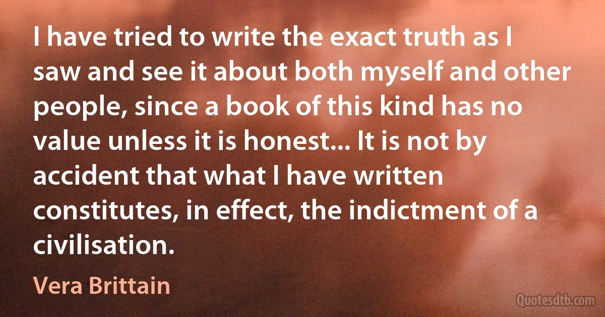 I have tried to write the exact truth as I saw and see it about both myself and other people, since a book of this kind has no value unless it is honest... It is not by accident that what I have written constitutes, in effect, the indictment of a civilisation. (Vera Brittain)