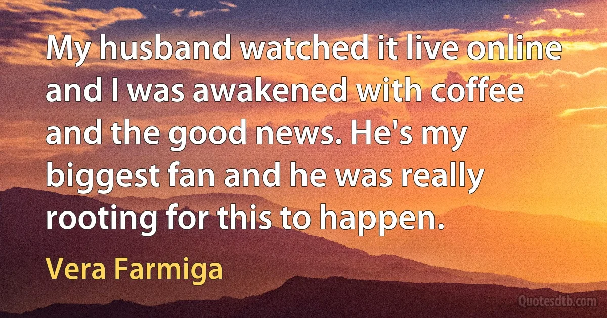 My husband watched it live online and I was awakened with coffee and the good news. He's my biggest fan and he was really rooting for this to happen. (Vera Farmiga)