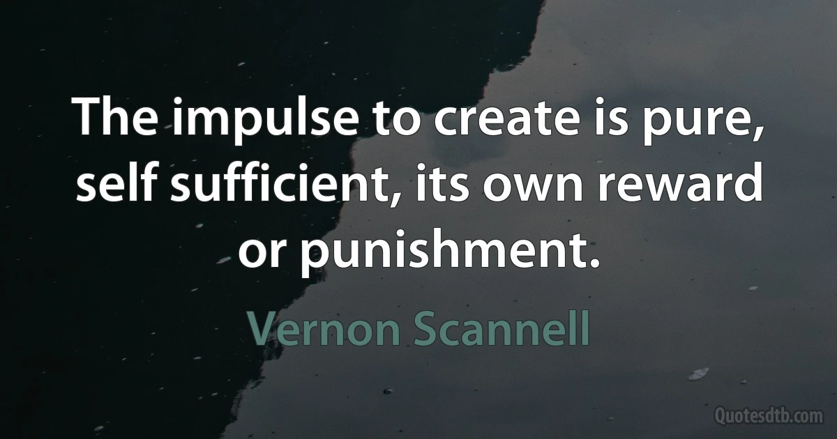 The impulse to create is pure, self sufficient, its own reward or punishment. (Vernon Scannell)