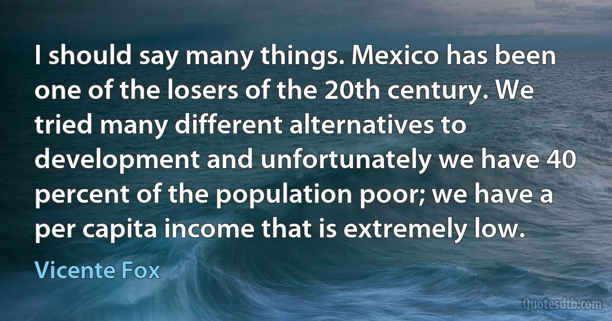 I should say many things. Mexico has been one of the losers of the 20th century. We tried many different alternatives to development and unfortunately we have 40 percent of the population poor; we have a per capita income that is extremely low. (Vicente Fox)