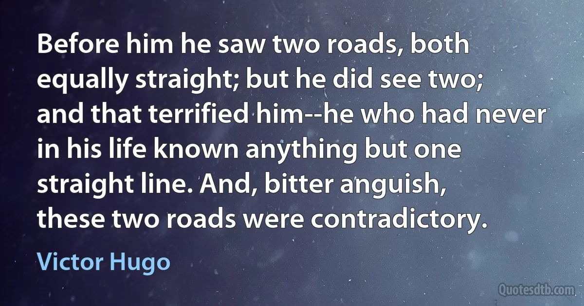 Before him he saw two roads, both equally straight; but he did see two; and that terrified him--he who had never in his life known anything but one straight line. And, bitter anguish, these two roads were contradictory. (Victor Hugo)