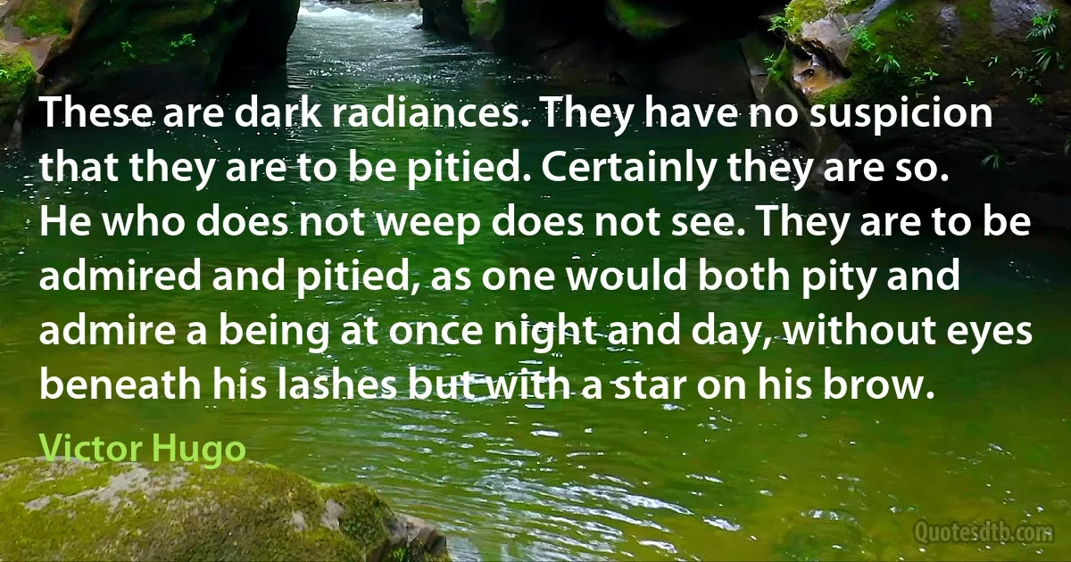 These are dark radiances. They have no suspicion that they are to be pitied. Certainly they are so. He who does not weep does not see. They are to be admired and pitied, as one would both pity and admire a being at once night and day, without eyes beneath his lashes but with a star on his brow. (Victor Hugo)