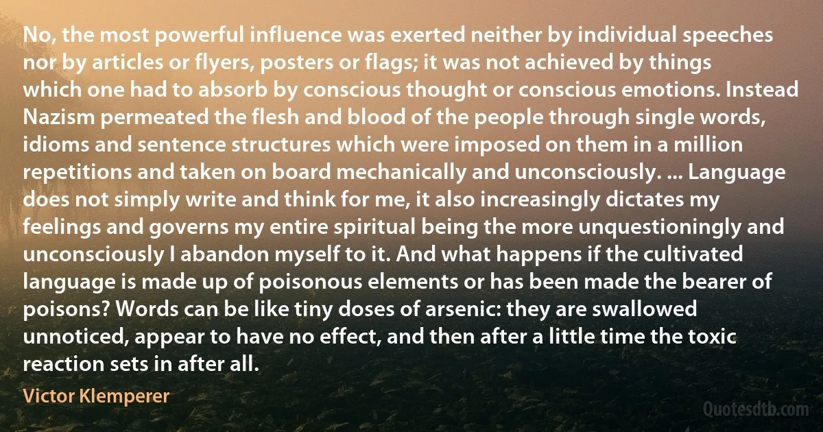 No, the most powerful influence was exerted neither by individual speeches nor by articles or flyers, posters or flags; it was not achieved by things which one had to absorb by conscious thought or conscious emotions. Instead Nazism permeated the flesh and blood of the people through single words, idioms and sentence structures which were imposed on them in a million repetitions and taken on board mechanically and unconsciously. ... Language does not simply write and think for me, it also increasingly dictates my feelings and governs my entire spiritual being the more unquestioningly and unconsciously I abandon myself to it. And what happens if the cultivated language is made up of poisonous elements or has been made the bearer of poisons? Words can be like tiny doses of arsenic: they are swallowed unnoticed, appear to have no effect, and then after a little time the toxic reaction sets in after all. (Victor Klemperer)