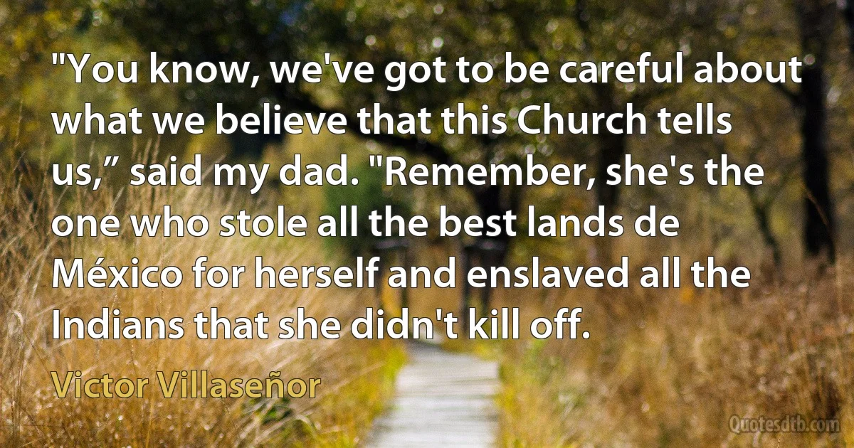 "You know, we've got to be careful about what we believe that this Church tells us,” said my dad. "Remember, she's the one who stole all the best lands de México for herself and enslaved all the Indians that she didn't kill off. (Victor Villaseñor)