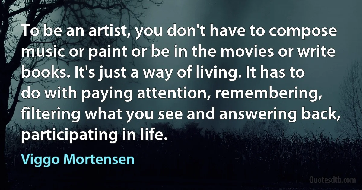 To be an artist, you don't have to compose music or paint or be in the movies or write books. It's just a way of living. It has to do with paying attention, remembering, filtering what you see and answering back, participating in life. (Viggo Mortensen)